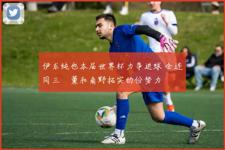 伊东纯也本届世界杯力争进球 会连同三笘薰和南野拓实的份努力