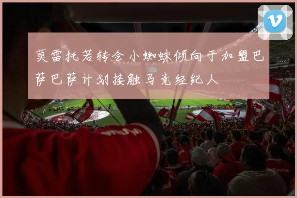莫雷托若转会小蜘蛛倾向于加盟巴萨巴萨计划接触马竞经纪人