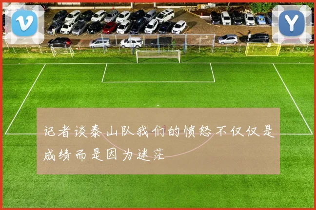 记者谈泰山队我们的愤怒不仅仅是成绩而是因为迷茫
